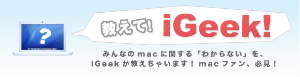 教えて！iGeek！　みんなのmacに関する「わからない」を、iGeekが教えちゃいます！macファン、必見！